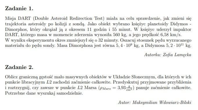 Zadanie 1. Misja DART (Double Asteroid Redirection Test) miała na celu sprawdzenie, jak zmieni się trajektoria asteroidy po kolizji z sondą. Jako obiekt wybrano księżyc planetoidy Didymos – Dimorphos, który okrążał ją z okresem 11 godzin i 55 minut. W księżyc uderzył impaktor DART, którego masa w momencie zderzenia wynosiła $560\text{ kg}$, a jego prędkość $6,58\text{ km/s}$. W wyniku eksperymentu okres zmniejszył się o 32 minuty. Oszacuj stosunek pędu wyrzucanego materiału do pędu sondy. Masa Dimorphosa jest równa $5,4 \cdot 10^9\text{ kg}$, a Didymosa $5,2 \cdot 10^{11}\text{ kg}$. Autorka: Zofia Lamęcka Zadanie 2. Oblicz graniczną gęstość mało masywnych obiektów w Układzie Słonecznym, dla których w ich punkcie libracyjnym $L2$ zachodzi zaćmienie całkowite. Przejedź / Prze-dyskutuj przyjmowane przybliżenia i rozstrzygnij, czy zawsze w punkcie $L2$ Marsa ($\rho_{Mars} = 3,93\frac{\text{g}}{\text{cm}^3}$) panuje zaćmienie całkowite. Potrzebne dane wyszukaj samodzielnie. Autor: Maksymilian Wdowiarz-Bilski